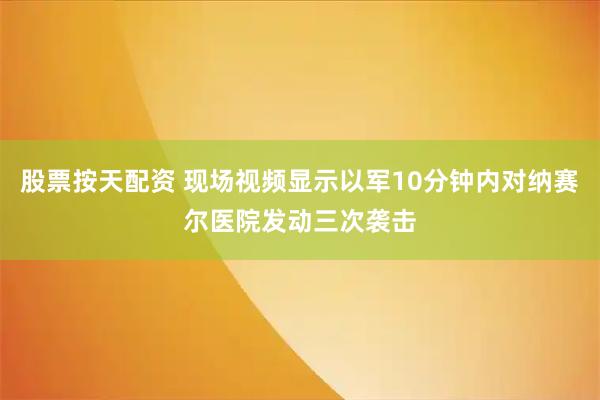 股票按天配资 现场视频显示以军10分钟内对纳赛尔医院发动三次袭击