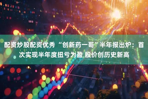 配资炒股配资优秀 “创新药一哥”半年报出炉：首次实现半年度扭亏为盈 股价创历史新高