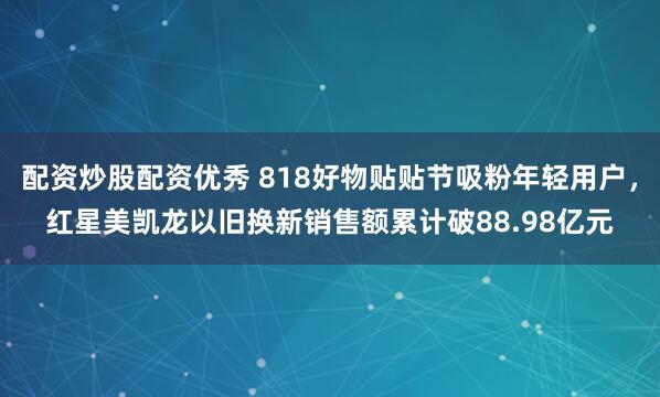 配资炒股配资优秀 818好物贴贴节吸粉年轻用户，红星美凯龙以旧换新销售额累计破88.98亿元