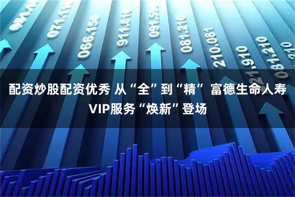 配资炒股配资优秀 从“全”到“精” 富德生命人寿VIP服务“焕新”登场