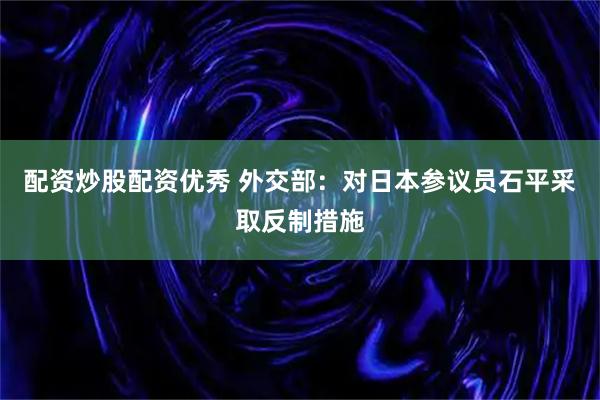 配资炒股配资优秀 外交部：对日本参议员石平采取反制措施