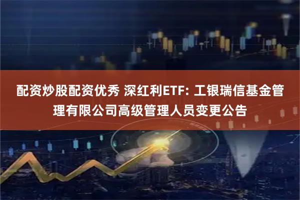 配资炒股配资优秀 深红利ETF: 工银瑞信基金管理有限公司高级管理人员变更公告