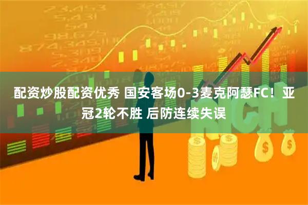 配资炒股配资优秀 国安客场0-3麦克阿瑟FC！亚冠2轮不胜 后防连续失误