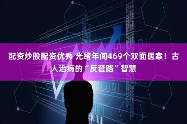 配资炒股配资优秀 光绪年间469个双面医案！古人治病的“反套路”智慧