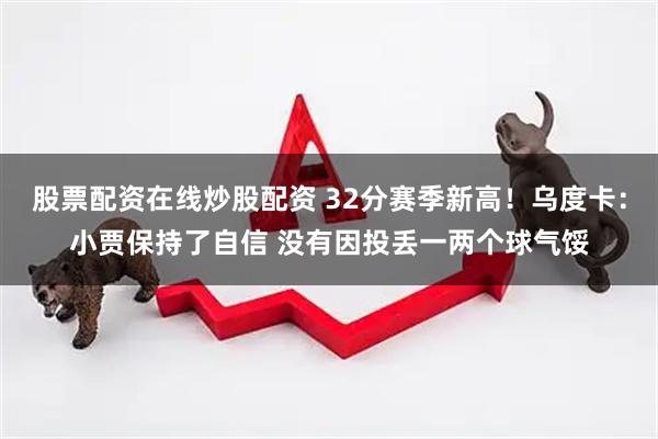 股票配资在线炒股配资 32分赛季新高！乌度卡：小贾保持了自信 没有因投丢一两个球气馁