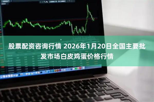 股票配资咨询行情 2026年1月20日全国主要批发市场白皮鸡蛋价格行情