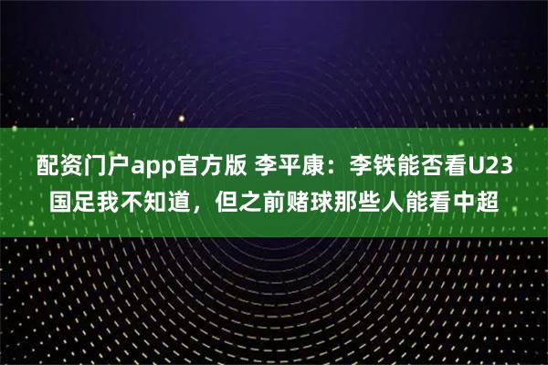配资门户app官方版 李平康：李铁能否看U23国足我不知道，但之前赌球那些人能看中超