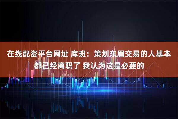 在线配资平台网址 库班：策划东眉交易的人基本都已经离职了 我认为这是必要的