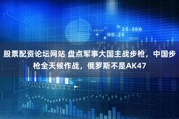 股票配资论坛网站 盘点军事大国主战步枪，中国步枪全天候作战，俄罗斯不是AK47