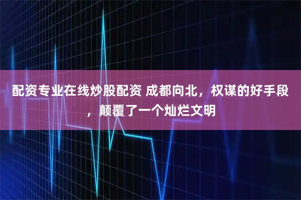 配资专业在线炒股配资 成都向北，权谋的好手段，颠覆了一个灿烂文明
