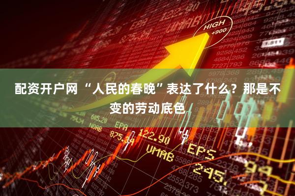 配资开户网 “人民的春晚”表达了什么？那是不变的劳动底色