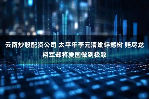 云南炒股配资公司 太平年李元清蚍蜉撼树 赔尽龙翔军却将爱国做到极致