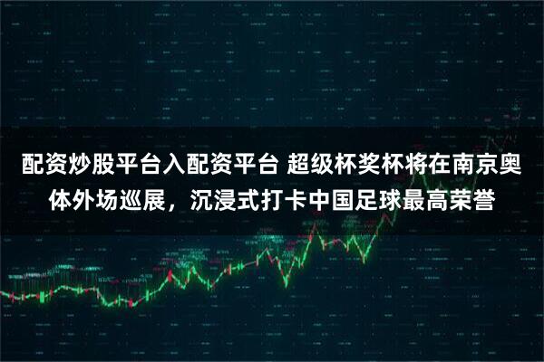 配资炒股平台入配资平台 超级杯奖杯将在南京奥体外场巡展，沉浸式打卡中国足球最高荣誉