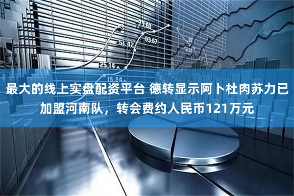 最大的线上实盘配资平台 德转显示阿卜杜肉苏力已加盟河南队，转会费约人民币121万元