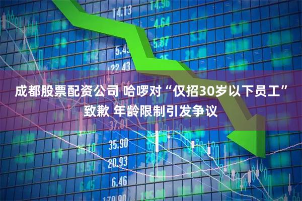 成都股票配资公司 哈啰对“仅招30岁以下员工”致歉 年龄限制引发争议