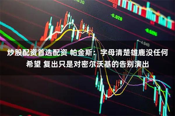 炒股配资首选配资 帕金斯：字母清楚雄鹿没任何希望 复出只是对密尔沃基的告别演出