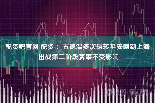 配资吧官网 配资 ：古德温多次辗转平安回到上海 出战第二阶段赛事不受影响