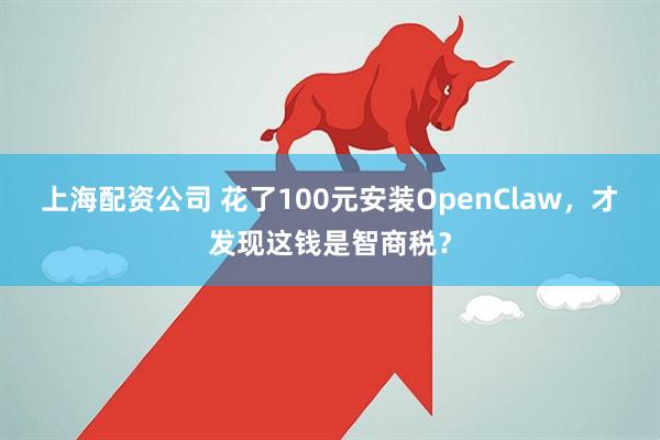 上海配资公司 花了100元安装OpenClaw，才发现这钱是智商税？