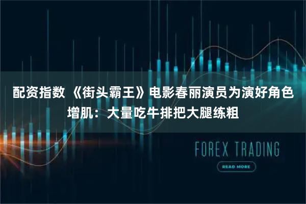 配资指数 《街头霸王》电影春丽演员为演好角色增肌：大量吃牛排把大腿练粗