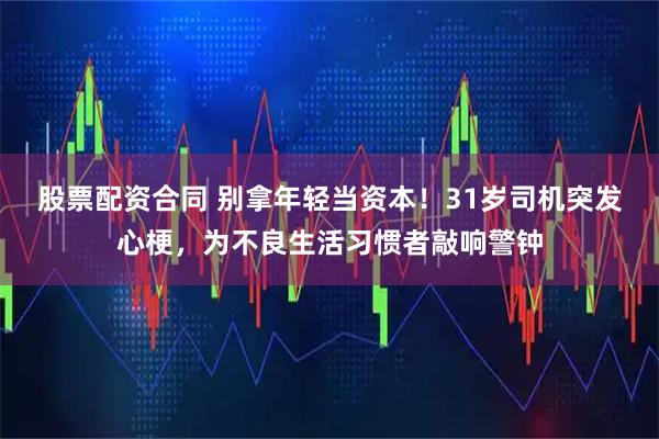 股票配资合同 别拿年轻当资本！31岁司机突发心梗，为不良生活习惯者敲响警钟