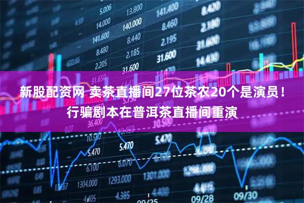 新股配资网 卖茶直播间27位茶农20个是演员！行骗剧本在普洱茶直播间重演