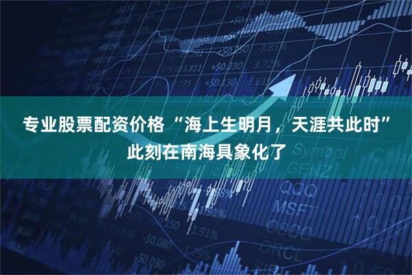 专业股票配资价格 “海上生明月，天涯共此时”此刻在南海具象化了