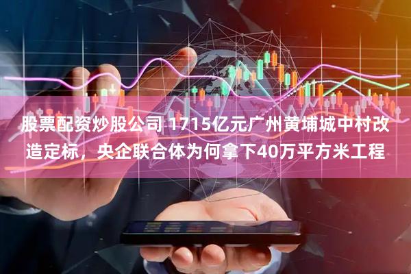 股票配资炒股公司 1715亿元广州黄埔城中村改造定标，央企联合体为何拿下40万平方米工程