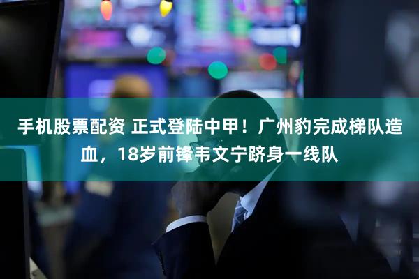 手机股票配资 正式登陆中甲!广州豹完成梯队造血,18岁前锋韦文宁跻身一线队