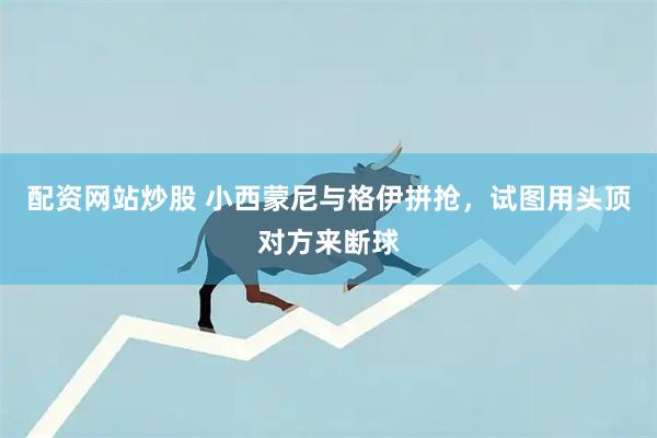 配资网站炒股 小西蒙尼与格伊拼抢，试图用头顶对方来断球