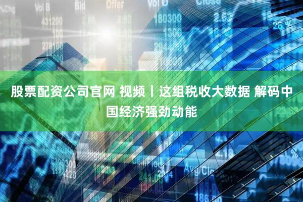 股票配资公司官网 视频丨这组税收大数据 解码中国经济强劲动能